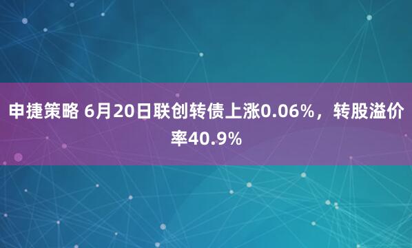 申捷策略 6月20日联创转债上涨0.06%，转股溢价率40.9%