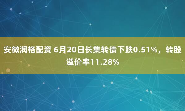 安微润格配资 6月20日长集转债下跌0.51%，转股溢价率11.28%