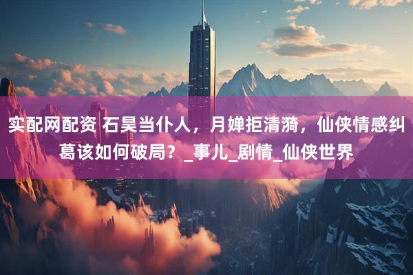 实配网配资 石昊当仆人，月婵拒清漪，仙侠情感纠葛该如何破局？_事儿_剧情_仙侠世界
