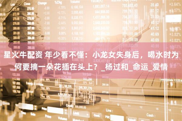 星火牛配资 年少看不懂：小龙女失身后，喝水时为何要摘一朵花插在头上？_杨过和_命运_爱情