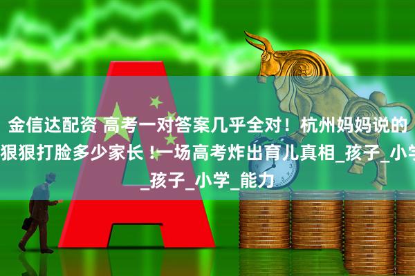 金信达配资 高考一对答案几乎全对！杭州妈妈说的真相，狠狠打脸多少家长 !一场高考炸出育儿真相_孩子_小学_能力