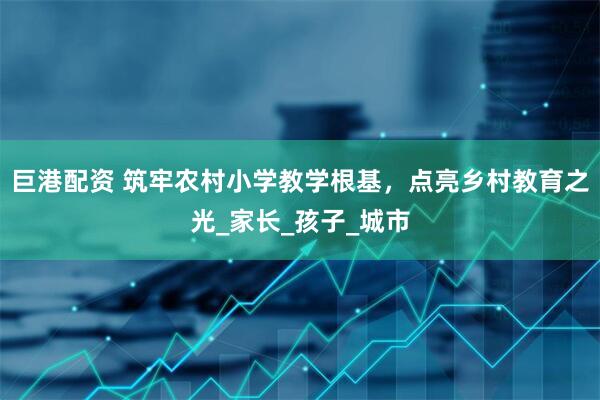 巨港配资 筑牢农村小学教学根基，点亮乡村教育之光_家长_孩子_城市