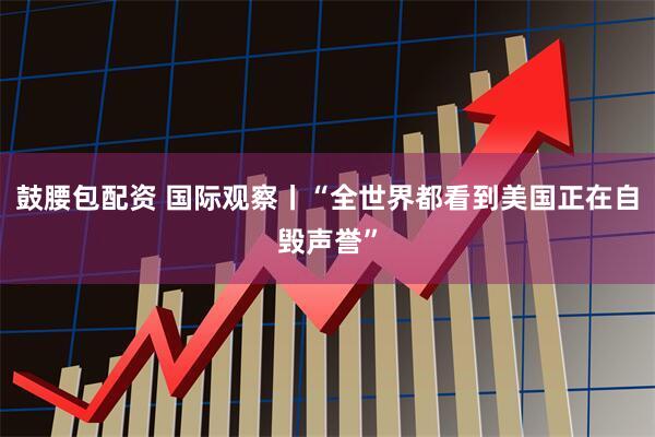 鼓腰包配资 国际观察丨“全世界都看到美国正在自毁声誉”