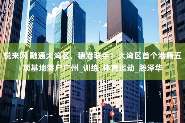 悦来网 融通大湾区，穗港联手！大湾区首个港籍五项基地落户广州_训练_体育运动_滕泽华