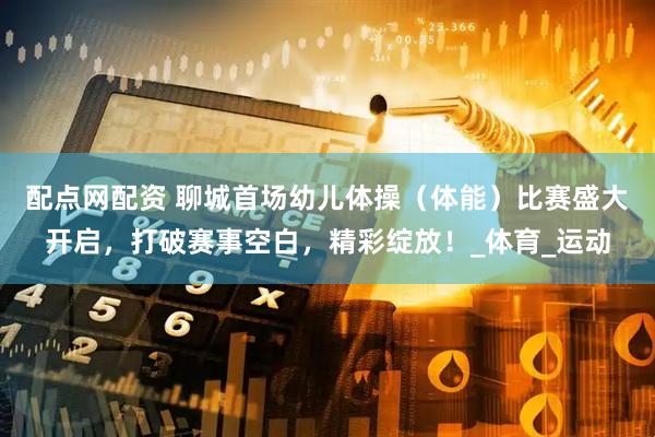 配点网配资 聊城首场幼儿体操（体能）比赛盛大开启，打破赛事空白，精彩绽放！_体育_运动