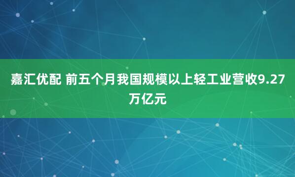 嘉汇优配 前五个月我国规模以上轻工业营收9.27万亿元
