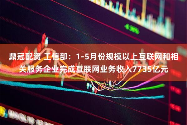 鼎冠配资 工信部：1-5月份规模以上互联网和相关服务企业完成互联网业务收入7735亿元