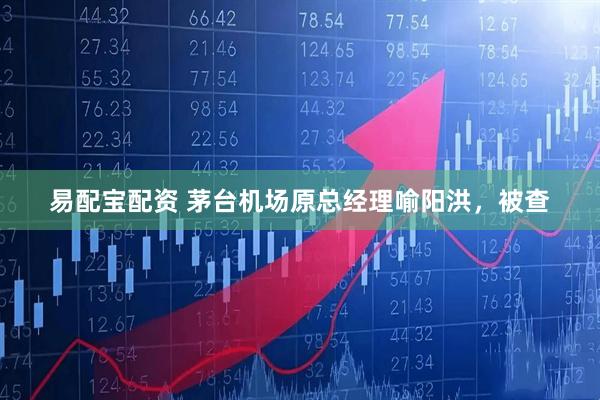 易配宝配资 茅台机场原总经理喻阳洪，被查