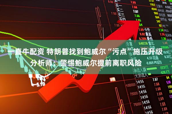 一直牛配资 特朗普找到鲍威尔“污点”施压升级 分析师：警惕鲍威尔提前离职风险