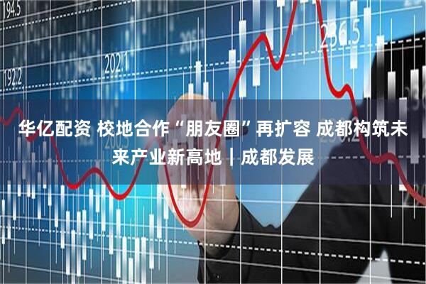 华亿配资 校地合作“朋友圈”再扩容 成都构筑未来产业新高地｜成都发展