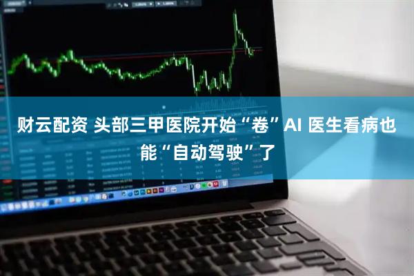 财云配资 头部三甲医院开始“卷”AI 医生看病也能“自动驾驶”了