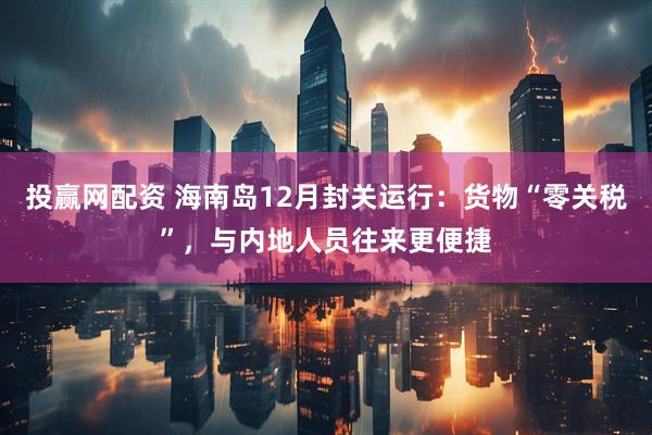 投赢网配资 海南岛12月封关运行：货物“零关税”，与内地人员往来更便捷
