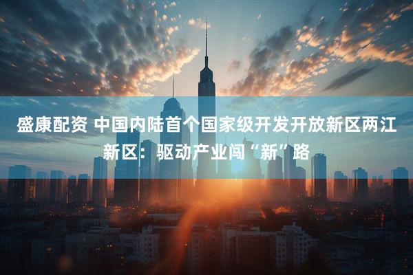 盛康配资 中国内陆首个国家级开发开放新区两江新区：驱动产业闯“新”路