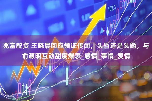 兆富配资 王晓晨回应领证传闻，头昏还是头婚，与俞灏明互动甜度爆表_感情_事情_爱情