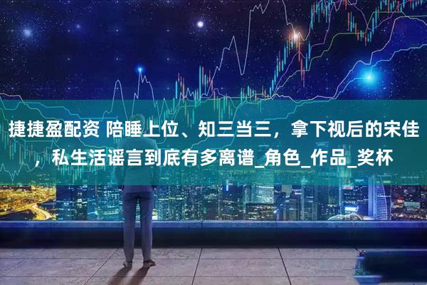 捷捷盈配资 陪睡上位、知三当三，拿下视后的宋佳，私生活谣言到底有多离谱_角色_作品_奖杯