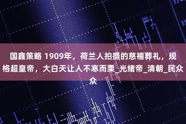 国鑫策略 1909年，荷兰人拍摄的慈禧葬礼，规格超皇帝，大白天让人不寒而栗_光绪帝_清朝_民众