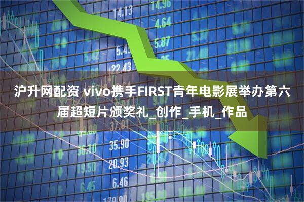 沪升网配资 vivo携手FIRST青年电影展举办第六届超短片颁奖礼_创作_手机_作品