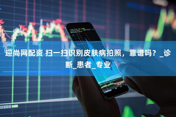 迎尚网配资 扫一扫识别皮肤病拍照，靠谱吗？_诊断_患者_专业