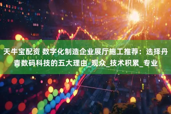 天牛宝配资 数字化制造企业展厅施工推荐：选择丹青数码科技的五大理由_观众_技术积累_专业