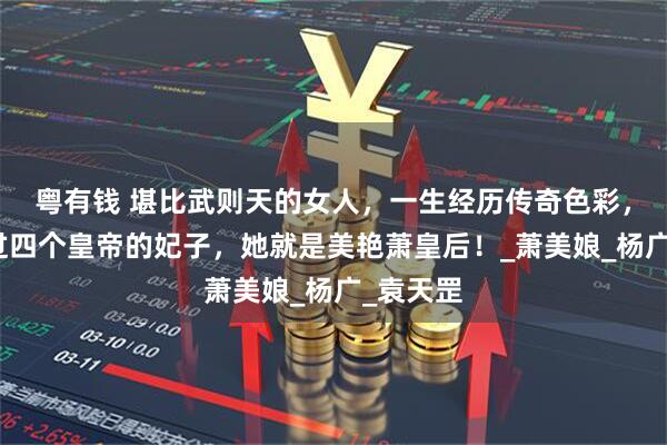 粤有钱 堪比武则天的女人，一生经历传奇色彩，先后做过四个皇帝的妃子，她就是美艳萧皇后！_萧美娘_杨广_袁天罡
