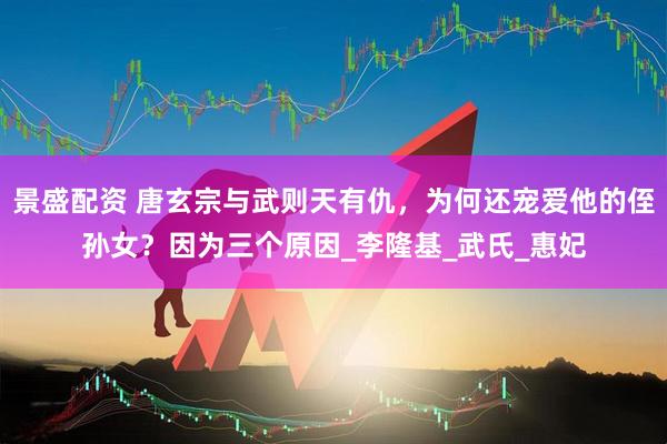 景盛配资 唐玄宗与武则天有仇，为何还宠爱他的侄孙女？因为三个原因_李隆基_武氏_惠妃