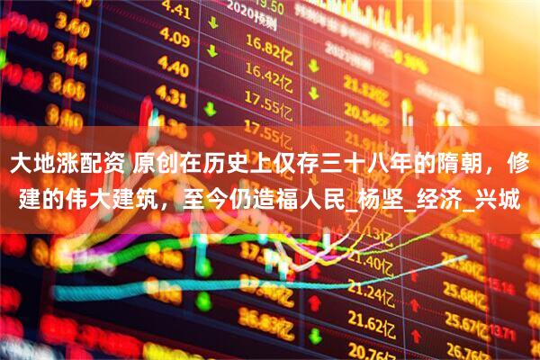 大地涨配资 原创在历史上仅存三十八年的隋朝，修建的伟大建筑，至今仍造福人民_杨坚_经济_兴城