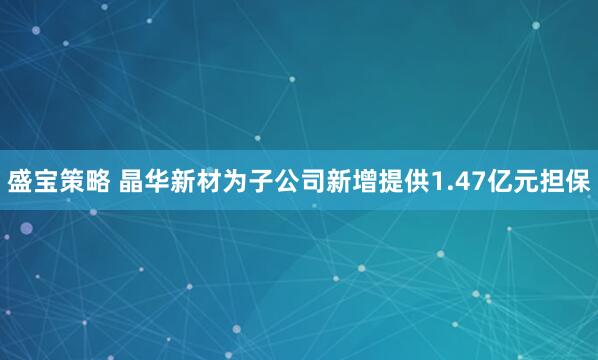 盛宝策略 晶华新材为子公司新增提供1.47亿元担保