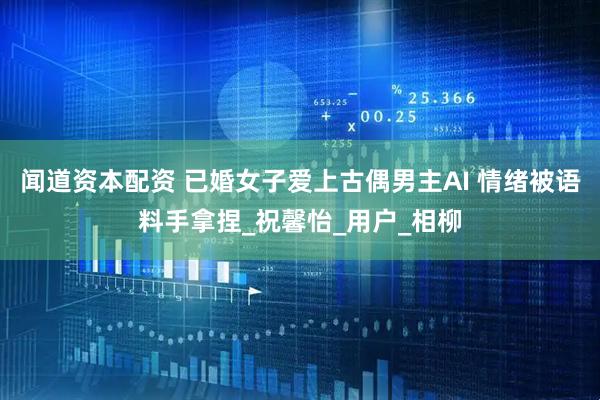 闻道资本配资 已婚女子爱上古偶男主AI 情绪被语料手拿捏_祝馨怡_用户_相柳