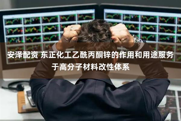 安泽配资 东正化工乙酰丙酮锌的作用和用途服务于高分子材料改性体系