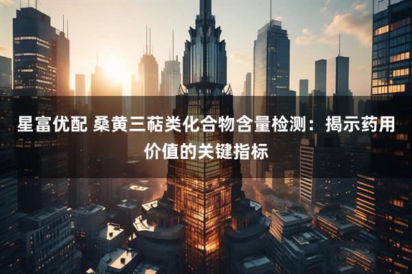 星富优配 桑黄三萜类化合物含量检测：揭示药用价值的关键指标