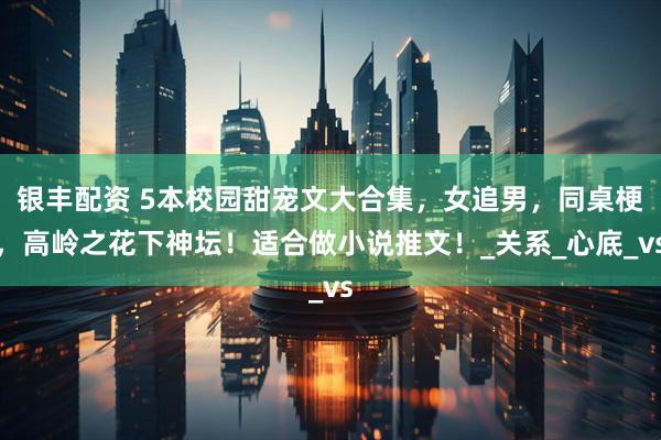 银丰配资 5本校园甜宠文大合集，女追男，同桌梗，高岭之花下神坛！适合做小说推文！_关系_心底_vs