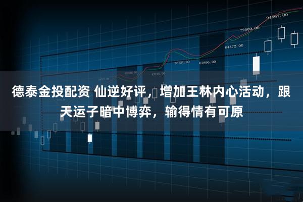 德泰金投配资 仙逆好评，增加王林内心活动，跟天运子暗中博弈，输得情有可原
