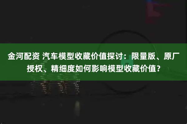 金河配资 汽车模型收藏价值探讨：限量版、原厂授权、精细度如何影响模型收藏价值？