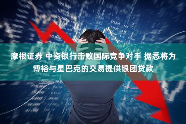 摩根证券 中资银行击败国际竞争对手 据悉将为博裕与星巴克的交易提供银团贷款