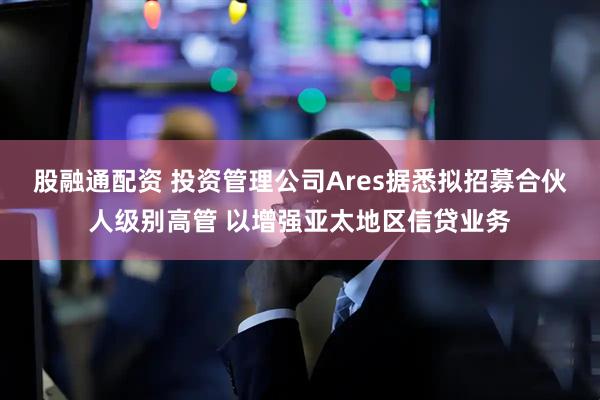 股融通配资 投资管理公司Ares据悉拟招募合伙人级别高管 以增强亚太地区信贷业务