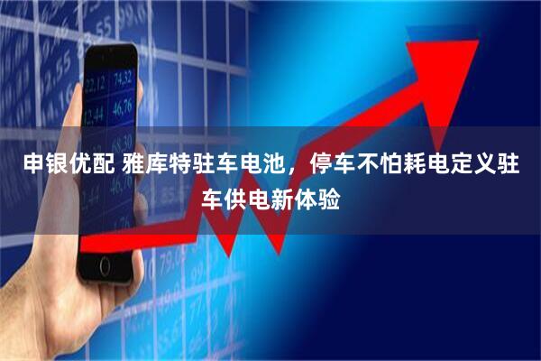 申银优配 雅库特驻车电池，停车不怕耗电定义驻车供电新体验
