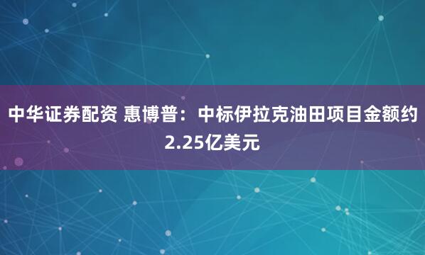 中华证券配资 惠博普：中标伊拉克油田项目金额约2.25亿美元