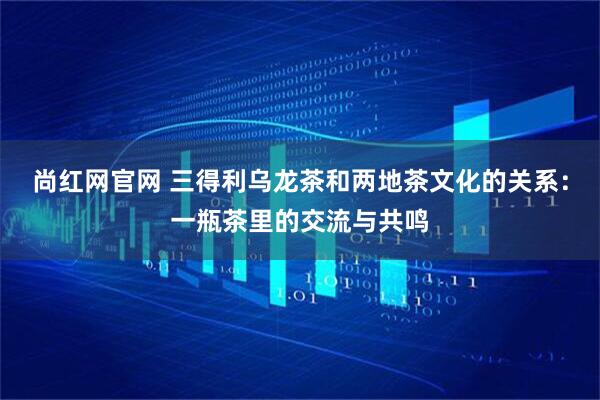 尚红网官网 三得利乌龙茶和两地茶文化的关系：一瓶茶里的交流与共鸣