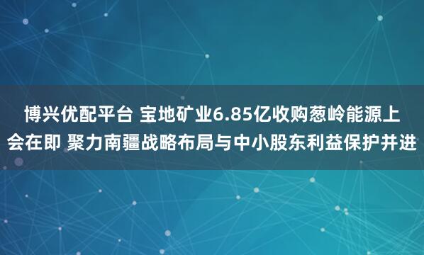 博兴优配平台 宝地矿业6.85亿收购葱岭能源上会在即 聚力南疆战略布局与中小股东利益保护并进