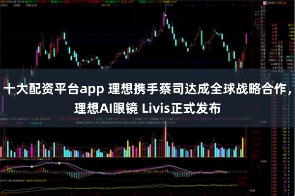 十大配资平台app 理想携手蔡司达成全球战略合作,理想AI眼镜 Livis正式发布