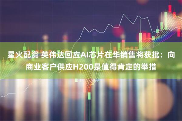 星火配资 英伟达回应AI芯片在华销售将获批：向商业客户供应H200是值得肯定的举措
