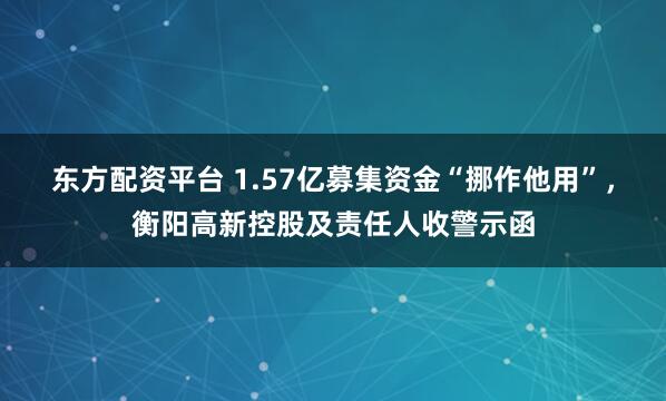 东方配资平台 1.57亿募集资金“挪作他用”，衡阳高新控股及责任人收警示函