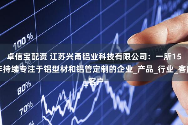 卓信宝配资 江苏兴甬铝业科技有限公司：一所15年持续专注于铝型材和铝管定制的企业_产品_行业_客户