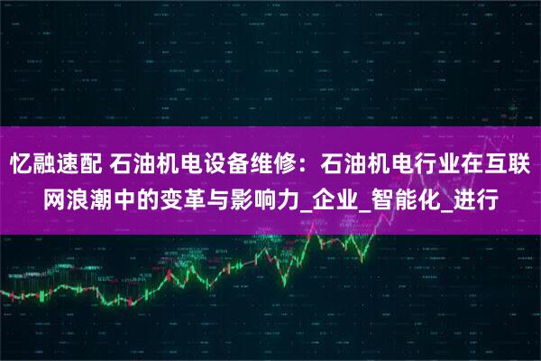 忆融速配 石油机电设备维修：石油机电行业在互联网浪潮中的变革与影响力_企业_智能化_进行