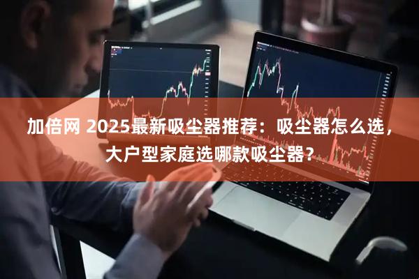 加倍网 2025最新吸尘器推荐：吸尘器怎么选，大户型家庭选哪款吸尘器？