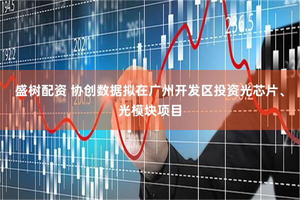 盛树配资 协创数据拟在广州开发区投资光芯片、光模块项目