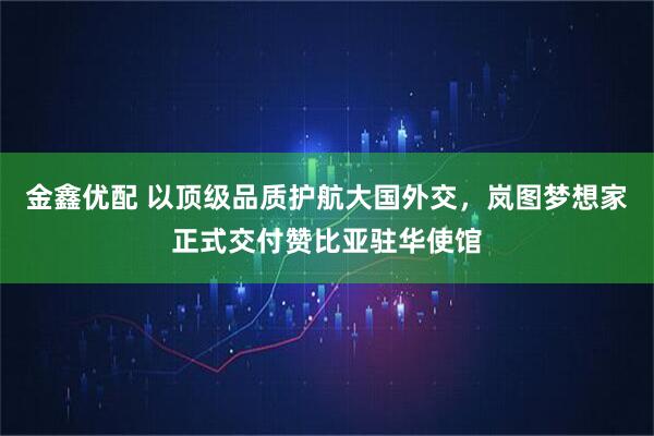 金鑫优配 以顶级品质护航大国外交，岚图梦想家正式交付赞比亚驻华使馆