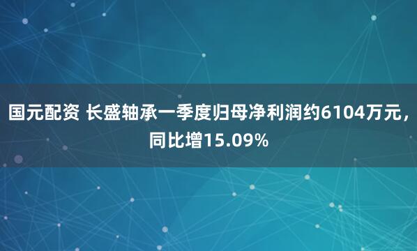 国元配资 长盛轴承一季度归母净利润约6104万元，同比增15.09%