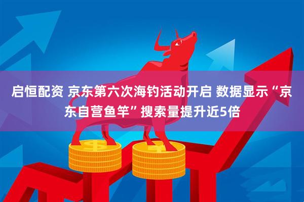 启恒配资 京东第六次海钓活动开启 数据显示“京东自营鱼竿”搜索量提升近5倍